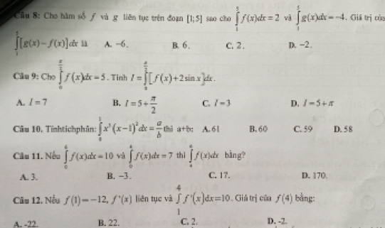 Cầu 8: Cho hàm số ƒ và g liên tục trên đoạn [1;5] sao cho ∈tlimits _1^(5f(x)dx=2 và ∈tlimits _1^4g(x)dx=-4 , Giả trị của
∈tlimits _1^5[g(x)-f(x)] A. −6. B. 6. C. 2. D. -2.
Clu9: Cho∈tlimits _0^(frac π)2)f(x)dx=5. Tinh I=∈tlimits _(π)^(frac π)2[f(x)+2sin x]dx.
A. I=7 B. I=5+ π /2  C. l=3 D. I-5+π
Câu 10. Tĩnhtichphân: ∈tlimits _0^(1x^3)(x-1)^2dx= a/b  thì a+b : A. 61 B. 60 C. 59 D. 58
Cầu 11. Nếu ∈tlimits _0^(6f'(x)dx=10 và ∈tlimits _0^4f(x)dx=7 thì ∈tlimits _4^6f(x)dx bằng?
A. 3. B. −3. C. 17. D. 170
Câu 12. Nếu f(1)=-12, f'(x) liên tục và ∈tlimits _1^4f^,)(x)dx=10 Giả trị của f(4) bằng:
A. -22. B. 22. C. 2. D. -2.