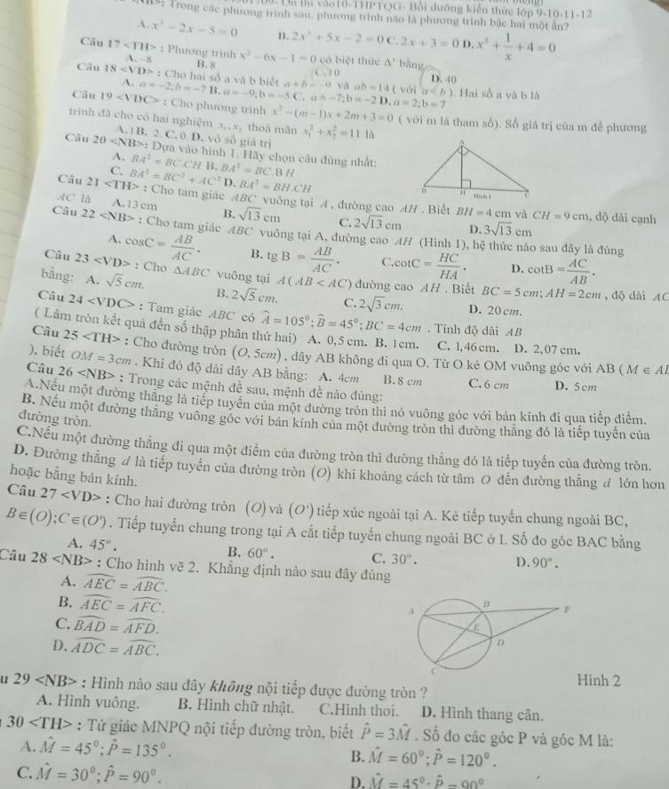 Un thị vào10-THPTQG- Bồi dưỡng kiến thức lớp 9-10-11-12
RS: Trong các phương trình sau, phương trình nào là phương trình bậc hai một ấn?
A. x^2-2x-5=0 B. 2x^2+5x-2=0C,2x+3=0 D. x^2+ 1/x +4=0
Câu 17 : Phương trinh x^2-6x-1=0 có biệt thức A bằng
A. -8 B. 8 D. 40
Câu 18 : Cho hai số a và b biết.10
A.
Câu 19 a=-2;b=-7B.a=-9;b=-5C a+b=-9 vo ab=14 (voin. Hai số a và b là
a=-7;b=-2D,a=2;b=7
: Cho phương trinh x^2-(m-1)x+2m+3=0 ( với m là tham số). Số giá trị của m để phương
trinh đã cho có hai nghiệm A. B. 2. C. 0 D. vô số giá trị
x_1,x thoá mãn x_1^(2+x_2^2=11.10
Câu 20 : Dựa vào hình 1. Hãy chọn câu đủng nhất:
A.
C. BA^2)=BCCHB.
Câu 21 BA^2=BC^2+AC^2 BA^2=BC.BH D, BA^2=BH.CH
: Cho tam giác ABC vuông tại A , đường cao AH . Biết BH=4cn
AC là A.13 cm B. sqrt(13)cm C. 2sqrt(13)cm 3sqrt(13)cm 1 và CH=9cm , dộ dài cạnh
D.
Câu 22 : Cho tam giác ABC vuông tại A, đường cao AH (Hình 1), hệ thức nào sau đây là đúng
A.
Câu 23 cos C= AB/AC . B. tg B= AB/AC . C. cot C= HC/HA . D. cot B= AC/AB .
: Cho △ ABC vuông tại A(AB '') đường cao AH . Biết BC=5cm;AH=2cm ,  độ dài AC
bằng: A. sqrt(5)cm. B. 2sqrt(5)cm. C. 2sqrt(3)cm. D. 20 cm.
Câu 24 : Tam giác ABC có widehat A=105°;widehat B=45°;BC=4cm. Tính độ dài AB
( Lảm tròn kết quả đến số thập phân thứ hai) A. 0,5 cm. B. 1cm. C. l,46 cm. D. 2, 07 cm.
Câu 25 : Cho đường tròn (O,5cm) , dây AB không đi qua O. Từ O kê OM vuông góc với AB ( M ∈ Al
), biết OM=3cm. Khi đó độ dải dây AB bằng: A. 4cm B. 8 cm C.6 cm
Câu 26 : Trong các mệnh c lề sau, mệnh đề nào đúng:
N
D. 5 cm
A.Nếu một đường thẳng là tiếp tuyển của một đường tròn thì nó vuông góc với bán kính đi qua tiếp điểm
đường tròn.
B. Nếu một đường thắng vuông góc với bán kính của một đường tròn thì đường thắng đó là tiếp tuyến của
C.Nếu một đường thẳng đi qua một điểm của đường tròn thi đường thẳng đó là tiếp tuyến của đường tròn.
D. Đường thẳng đ là tiếp tuyển của đường tròn (O) khi khoảng cách từ tâm O đến đường thẳng đ lớn hơn
hoặc bằng bán kính.
Câu 27 : Cho hai đường tròn (O) và (O') tiếp xúc ngoài tại A. Kẻ tiếp tuyến chung ngoài BC,
B∈ (O);C∈ (O'). Tiếp tuyến chung trong tại A cắt tiếp tuyến chung ngoài BC ở I. Số đo góc BAC bằng
A. 45°. B. 60''. 30°.
C.
D. 90°.
Câu 28 : Cho hình vẽ 2. Khẳng định nào sau đây đúng
A. widehat AEC=widehat ABC.
B. widehat AEC=widehat AFC.
C. widehat BAD=widehat AFD.
D. widehat ADC=widehat ABC.
Hinh 2
u 29 : Hình nào sau đây không nội tiếp được đường tròn ?
A. Hình vuông. B. Hình chữ nhật. C.Hình thoi. D. Hình thang cân.
30 : Tứ giác MNPQ nội tiếp đường tròn, biết hat P=3hat M. Số đo các góc P và góc M là:
A. hat M=45°;hat P=135°.
B. hat M=60°;hat P=120°.
C. hat M=30^0;hat P=90^0. D. hat M=45°· hat p-90°