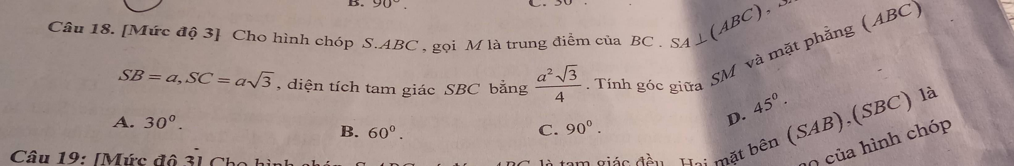 90°. 
Câu 18. [Mức độ 3] Cho hình chóp S. ABC , gọi M là trung điểm của BC.
SA⊥ (ABC),
SB=a, SC=asqrt(3) , diện tích tam giác SBC bằng  a^2sqrt(3)/4 . Tính góc giữa SM và mặt phẳng (ABC)
A. 30^(0^
D. 45^circ).
B. 60°. C. 90°. 
Câu 19: [Mức đô 3] Cỉ
tam giác đều. Hai mặt bên (SAB),(SBC) là
0 của hình chóp