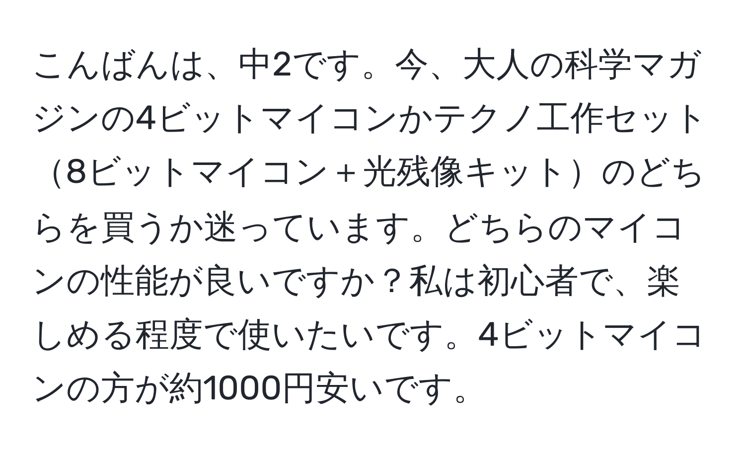 こんばんは、中2です。今、大人の科学マガジンの4ビットマイコンかテクノ工作セット8ビットマイコン＋光残像キットのどちらを買うか迷っています。どちらのマイコンの性能が良いですか？私は初心者で、楽しめる程度で使いたいです。4ビットマイコンの方が約1000円安いです。