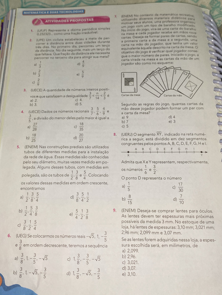 matemática e suas tecnologías
7. (ENEM) No contexto da matemática recreativa
utilizando diversos materiais didáticos para
ATIVIDADES PROPOSTAS motivar seus alunos, uma professora organizou
um jogo com um tipo de baralho modificado
1. (UFJF) Represente a dizima periódica simples No início do jogo, vira-se uma carta do baralho
0,232323... como uma fração irredutível. na mesa e cada jogador recebe em mãos nove
2. (UPE) Um ciclista estabeleceu a meta de per- cartas. Deseja-se formar pares de cartas, sendo
correr a distância entre duas cidades durante a primeira carta a da mesa e a segunda, uma
três dias. No primeiro dia, percorreu um terço  carta na mão do jogador, que tenha um valor
da distância. No dia seguinte, mais um terço do equivalente àquele descrito na carta da mesa. O
que faltava. Que fração da distância ele necessita objetivo do jogo é verificar qual jogador conse-
percorrer no terceiro dia para atingir sua meta? gue o maior número de pares. Iniciado o jogo, a
carta virada na mesa e as cartas da mão de um
a)  1/3   4/9  jogador são como no esquema:
d)
b)  2/3  e)  5/9  A
573 a 7,5
c)  2/9   3/4 
3. (UECE) A quantidade de números inteiros positi-
vos n que satisfazem a desigualdade
a) 2. c) 4.  3/7  Cartas da mesa  Cartas da mão^(b) 3. d) 5. Segundo as regras do jogo, quantas cartas da
4. (UECE) Dados os números racionais frac 3)7, 5/6 , 4/9  e a carta da mesa? mão desse jogador podem formar um par com
 3/5  , a divisão do menor deles pelo maior é igual a a) 9 d) 4
b) 7 e) 3
a)  27/28  c)  18/35  c) 5
b)  18/25   20/27  8. (UERJ) O segmento overline XY indicado na reta numé-
d)
rica a seguir, está dividido em dez segmentos
5. (ENEM) Nas construções prediais são utilizados congruentes pelos pontos A, B, C, D, E, F, G, H e I.
tubos de diferentes medidas para a instalação
da rede de água. Essas medidas são conhecidas
pelo seu diâmetro, muitas vezes medido em po- Admita que X e Y representem, respectivamente,
legada. Alguns desses tubos, com medidas em os números  1/6  e  3/2 .
polegada, são os tubos de  1/2 , 3/8  e  5/4  Colocando O ponto D representa o número
os valores dessas medidas em ordem crescente, a)  1/5 
encontramos
c)  17/30 
a)  1/2 , 3/8 , 5/4  d)  3/8 , 5/4 , 1/2  b)  8/15  d)  7/10 
b)  1/2 , 5/4 , 3/8  e)  5/4 , 1/2 , 3/8  9. (ENEM) Deseja-se comprar lentes para óculos.
As lentes devem ter espessuras mais próximas
possíveis da medida 3 mm. No estoque de uma
c)  3/8 , 1/2 , 5/4  loja, há lentes de espessuras: 3,10 mm; 3,021 mm;
6. (UEG) Se colocarmos os números reais -sqrt(5),1,- 3/5  2,96 mm; 2,099 mm e 3,07 mm.
Se as lentes forem adquiridas nessa loja, a espes-
e  3/8  em ordem decrescente, teremos a sequência sura escolhida será, em milímetros, de
a) 2,099.
a)  3/8 ,1,- 3/5 ,-sqrt(5) c) 1, 3/8 ,- 3/5 ,-sqrt(5) b) 2,96.
c) 3,021.
d) 3,07.
b)  3/8 ,1,-sqrt(5),- 3/5  d) 1, 3/8 ,-sqrt(5),- 3/5  e) 3,10.