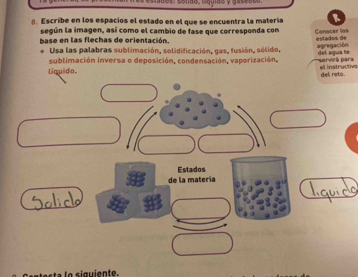 ta d o s: solido, liquido y gas e o s o 
8. Escribe en los espacios el estado en el que se encuentra la materia R 
según la imagen, así como el cambio de fase que corresponda con Conocer los 
base en las flechas de orientación. estados de 
agregación 
Usa las palabras sublimación, solidificación, gas, fusión, sólido, 
sublimación inversa o deposición, condensación, vaporización, del agua te servirá para 
líquido. el instructivo 
del reto. 
Estados 
de la materia 
s g ien te.