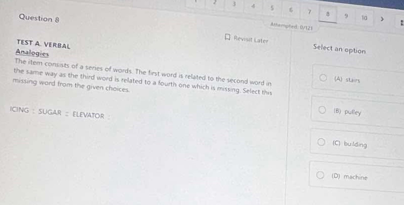 2 3 4 5 6 7 8 9
Question 8 10 >
Attempled: 0/121
TEST A. VERBAL
Revisit Later Select an option
Analogies
The item consists of a series of words. The first word is related to the second word in
(A) stairs
the same way as the third word is related to a fourth one which is missing. Select this
missing word from the given choices.
GNG: SUGAR= elevator
(B) pulley
(C) building
(D) machine