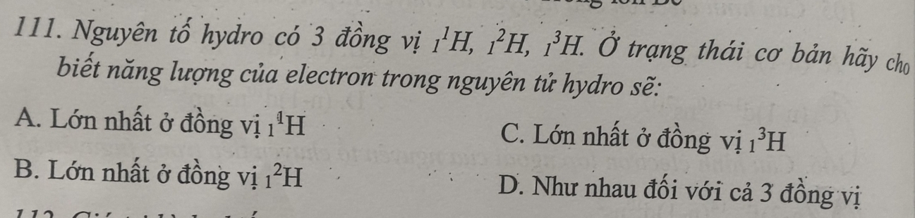 Nguyên tố hydro có 3 đồng vị _1^1H, _1^2H, _1^3H. 0 * trang thái cơ bản hãy cho
biết năng lượng của electron trong nguyên tử hydro sẽ:
A. Lớn nhất ở đồng vị _1^4H C. Lớn nhất ở đồng vị _1^3H
B. Lớn nhất ở đồng vị _1^2H D. Như nhau đối với cả 3 đồng vị