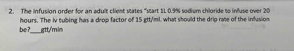 The infusion order for an adult client states “start 1L 0.9% sodium chloride to infuse over 20
hours. The iv tubing has a drop factor of 15 gtt/ml. what should the drip rate of the infusion 
be?_ gtt/min