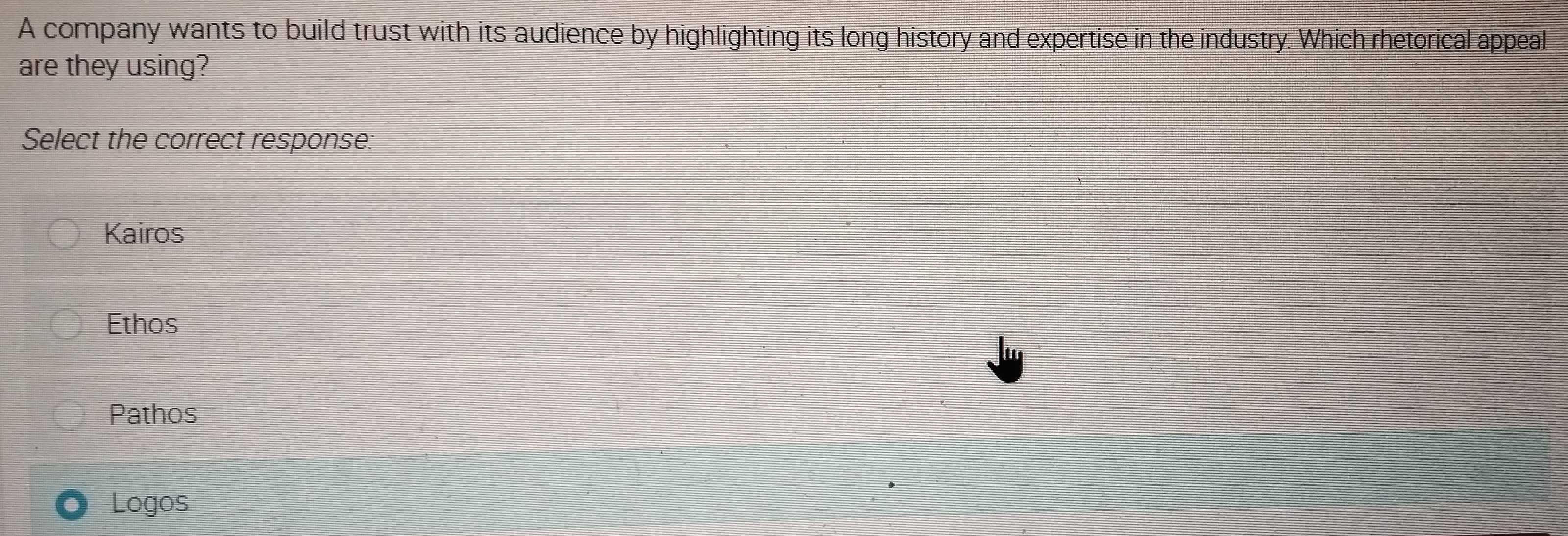 A company wants to build trust with its audience by highlighting its long history and expertise in the industry. Which rhetorical appeal
are they using?
Select the correct response:
Kairos
Ethos
Pathos
Logos