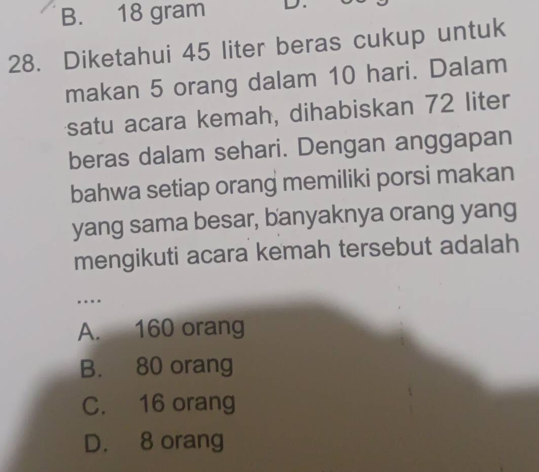 B. 18 gram
I
28. Diketahui 45 liter beras cukup untuk
makan 5 orang dalam 10 hari. Dalam
satu acara kemah, dihabiskan 72 liter
beras dalam sehari. Dengan anggapan
bahwa setiap orang memiliki porsi makan
yang sama besar, banyaknya orang yang
mengikuti acara kemah tersebut adalah
A. 160 orang
B. 80 orang
C. 16 orang
D. 8 orang