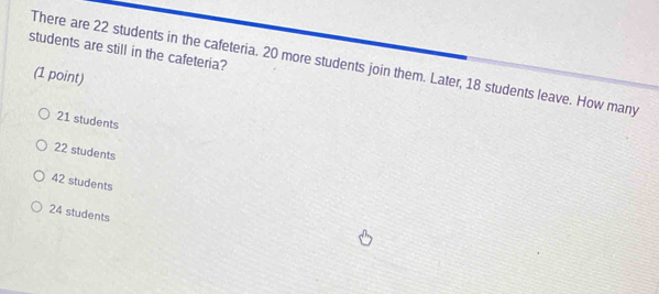 students are still in the cafeteria?
There are 22 students in the cafeteria. 20 more students join them. Later, 18 students leave. How many
(1 point)
21 students
22 students
42 students
24 students