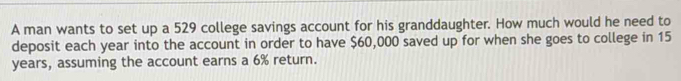 A man wants to set up a 529 college savings account for his granddaughter. How much would he need to 
deposit each year into the account in order to have $60,000 saved up for when she goes to college in 15
years, assuming the account earns a 6% return.