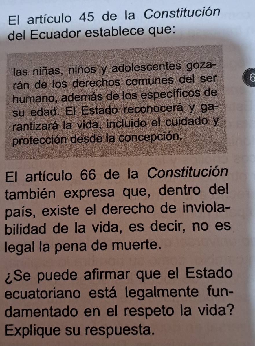 El artículo 45 de la Constitución 
del Ecuador establece que: 
las niñas, niños y adolescentes goza- 
rán de los derechos comunes del ser 6
humano, además de los específicos de 
su edad. El Estado reconocerá y ga- 
rantizará la vida, incluido el cuidado y 
protección desde la concepción. 
El artículo 66 de la Constitución 
también expresa que, dentro del 
país, existe el derecho de inviola- 
bilidad de la vida, es decir, no es 
legal la pena de muerte. 
¿Se puede afirmar que el Estado 
ecuatoriano está legalmente fun- 
damentado en el respeto la vida? 
Explique su respuesta.