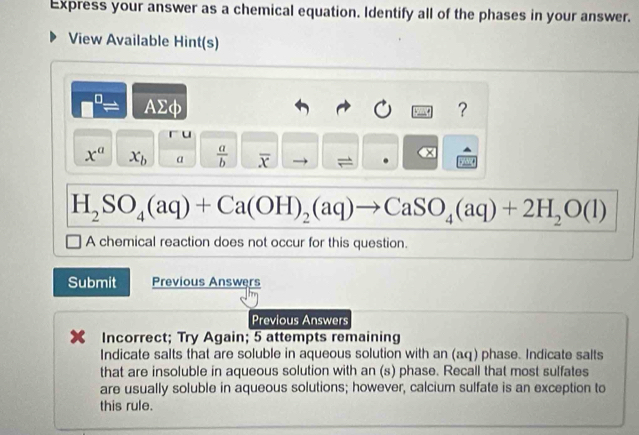 Express your answer as a chemical equation. Identify all of the phases in your answer. 
View Available Hint(s) 
D AΣφ ？ 
u
x^a x_b a  a/b  overline x
H_2SO_4(aq)+Ca(OH)_2(aq)to CaSO_4(aq)+2H_2O(l)
A chemical reaction does not occur for this question. 
Submit Previous Answers 
Previous Answers 
Incorrect; Try Again; 5 attempts remaining 
Indicate salts that are soluble in aqueous solution with an (aq) phase. Indicate salts 
that are insoluble in aqueous solution with an (s) phase. Recall that most sulfates 
are usually soluble in aqueous solutions; however, calcium sulfate is an exception to 
this rule.