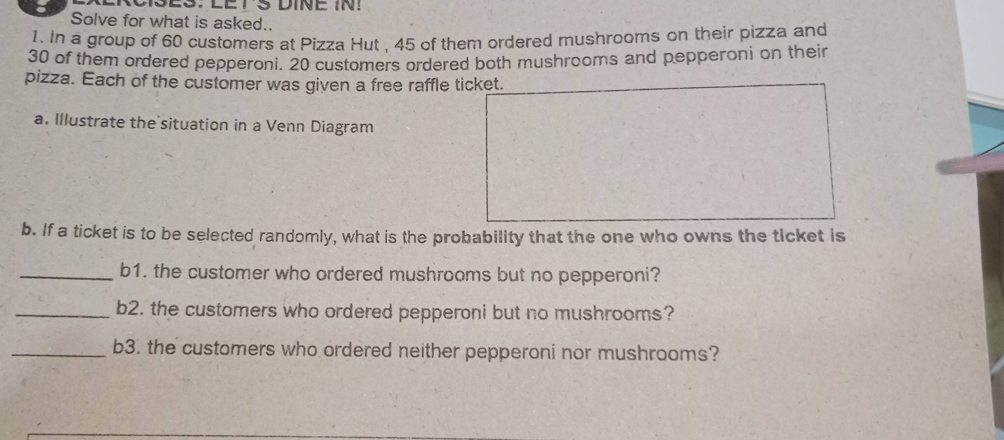 MSES: LETS DINE IN! 
Solve for what is asked.. 
1. In a group of 60 customers at Pizza Hut , 45 of them ordered mushrooms on their pizza and
30 of them ordered pepperoni. 20 customers ordered both mushrooms and pepperoni on their 
pizza. Each of the customer was given a free raffle ticket. 
a. Illustrate the situation in a Venn Diagram 
b. If a ticket is to be selected randomly, what is the probability that the one who owns the ticket is 
_b1. the customer who ordered mushrooms but no pepperoni? 
_b2. the customers who ordered pepperoni but no mushrooms? 
_b3. the customers who ordered neither pepperoni nor mushrooms?