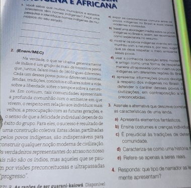 lna é africana
s. Vooê saba que muitos municípios e estados
brasieiros têm nomes indigenas? Faça uma
_
 θ=Dol os caracterstices comuns sme =e
ncípios do seu estado pasquias e idertífque nomes indígeras de mu Dovos indiganas no Bráail a suss itelas
mogamas e civizadas
_t) ater uma abordagem inádita soor os povos
_indigenas no Itrajl e, assim, aer reconnecide
comp especialista no assunte
_€ mostrar os poves indígenas vivendo em co
munhão com a natureça e, por sso, suge
Que sª dova respaltar a melo ampenta
2. (Enem/MEC) esses povos
6) usar a conhecida oposição entre moder
Na verdade, o que se chama genericamente e ântigo como uma forma de respeíta
de índios é um grupo de mais de trezentos pevos maneira ultrapassada como vivem os por
que, juntos, falar mais de 180 línguas diferentes  indígeras em diferentes regiões do Bra
Cada um desses povos possui diferentes histórias. e) apresentar informações pouco divulga
lendas, tradições, conceitos e olhares sobre a vida. a respeito dos indigenas no Brasil.
sobre a liberdade, sobre o tempo e sobre a nature- defender o caráter desses povos o
za. Em comum, tais comunidades apresentam civiizações, em contraposição a vi
a profunda comunhão com o ambiente em que preconcebidas
viver, o respeito em relação aos indivíduos mais 3. Assinale a alternativa que descreve corretar
velhos, a preocupação com as futuras gerações. e as características de uma lenda.
o senso de que a felicidade individual depende do
êxito do grupo. Para eles, o sucesso é resultado de a) Apresenta elementos fantásticos.
uma construção coletiva. Estas ideias, partilhadas ) Ensina costumes e crenças individua
pelos povos indígenas, são indispensáveis para c) É prejudicial às tradições de deter
construir qualquer noção moderna de civilização comunidade.
Os verdadeiros representantes do atraso no nosso    aracteriza-se como uma história 
nís não são os índios, mas aqueles que se pau e) Refere-se apenas a seres reals.
Em por visões preconceituosas e ultrapassadas 4. Responda: que tipo de narrador as le
'progresso''. mente apresentam?
P 7 1 8. As razões de ser guarani-kaiowá. Disponível.