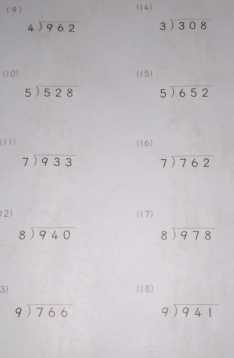 (9 ) (14)
beginarrayr 4encloselongdiv 962endarray
beginarrayr 3encloselongdiv 308endarray
(10) (15)
beginarrayr 5encloselongdiv 528endarray
5encloselongdiv 652
(11) (16)
beginarrayr 7encloselongdiv 933endarray
beginarrayr 7encloselongdiv 762endarray
12) (17)
beginarrayr 8encloselongdiv 940endarray
beginarrayr 8encloselongdiv 978endarray
3) (18)
beginarrayr 9encloselongdiv 766endarray
beginarrayr 9encloselongdiv 941endarray