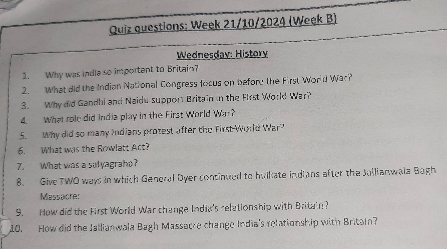 Quiz questions: Week 21/10/2024 (Week B) 
Wednesday: History 
1. Why was India so important to Britain? 
2. What did the Indian National Congress focus on before the First World War? 
3. Why did Gandhi and Naidu support Britain in the First World War? 
4. What role did India play in the First World War? 
5. Why did so many Indians protest after the First-World War? 
6. What was the Rowlatt Act? 
7. What was a satyagraha? 
8. Give TWO ways in which General Dyer continued to huiliate Indians after the Jallianwala Bagh 
Massacre: 
9. How did the First World War change India’s relationship with Britain? 
10. How did the Jallianwala Bagh Massacre change India's relationship with Britain?