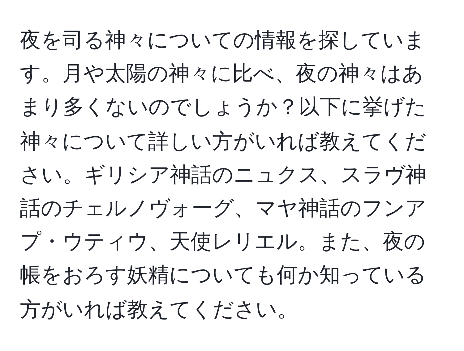 夜を司る神々についての情報を探しています。月や太陽の神々に比べ、夜の神々はあまり多くないのでしょうか？以下に挙げた神々について詳しい方がいれば教えてください。ギリシア神話のニュクス、スラヴ神話のチェルノヴォーグ、マヤ神話のフンアプ・ウティウ、天使レリエル。また、夜の帳をおろす妖精についても何か知っている方がいれば教えてください。