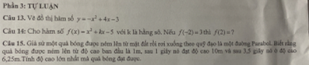 Phần 3: Tự LUận 
Câu 13. Vẽ đồ thị hàm số y=-x^2+4x-3
Câu 14: Cho hàm số f(x)=x^2+kx-5 với k là hằng sô. Nếu f(-2)=3 thì f(2)= ? 
Câu 15. Giả sử một quả bóng được ném lên từ mặt đất rồi rơi xuống theo quỹ đạo là một đường Parabol. Biết rằng 
quả bóng được ném lên từ độ cao ban đầu là 1m, sau 1 giây nó đạt độ cao 10m và sau 3, 5 giây só ở độ cao
6,25m.Tính độ cao lớn nhất mã quả bóng đạt được.