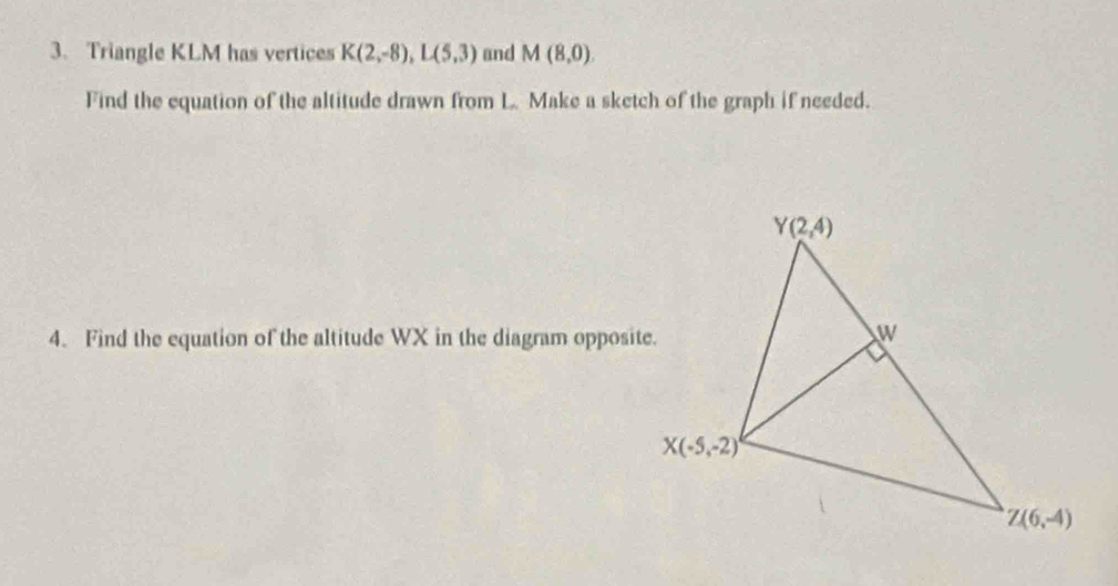 Triangle KLM has vertices K(2,-8),L(5,3) and M(8,0).
Find the equation of the altitude drawn from L Make a sketch of the graph if needed.
4. Find the equation of the altitude WX in the diagram opposite.