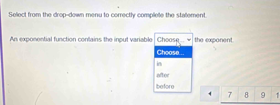 Select from the drop-down menu to correctly complete the statement.
An exponential function contains the input variable Choose.. the exponent.
Choose...
in
after
before
1 7 8 9 1