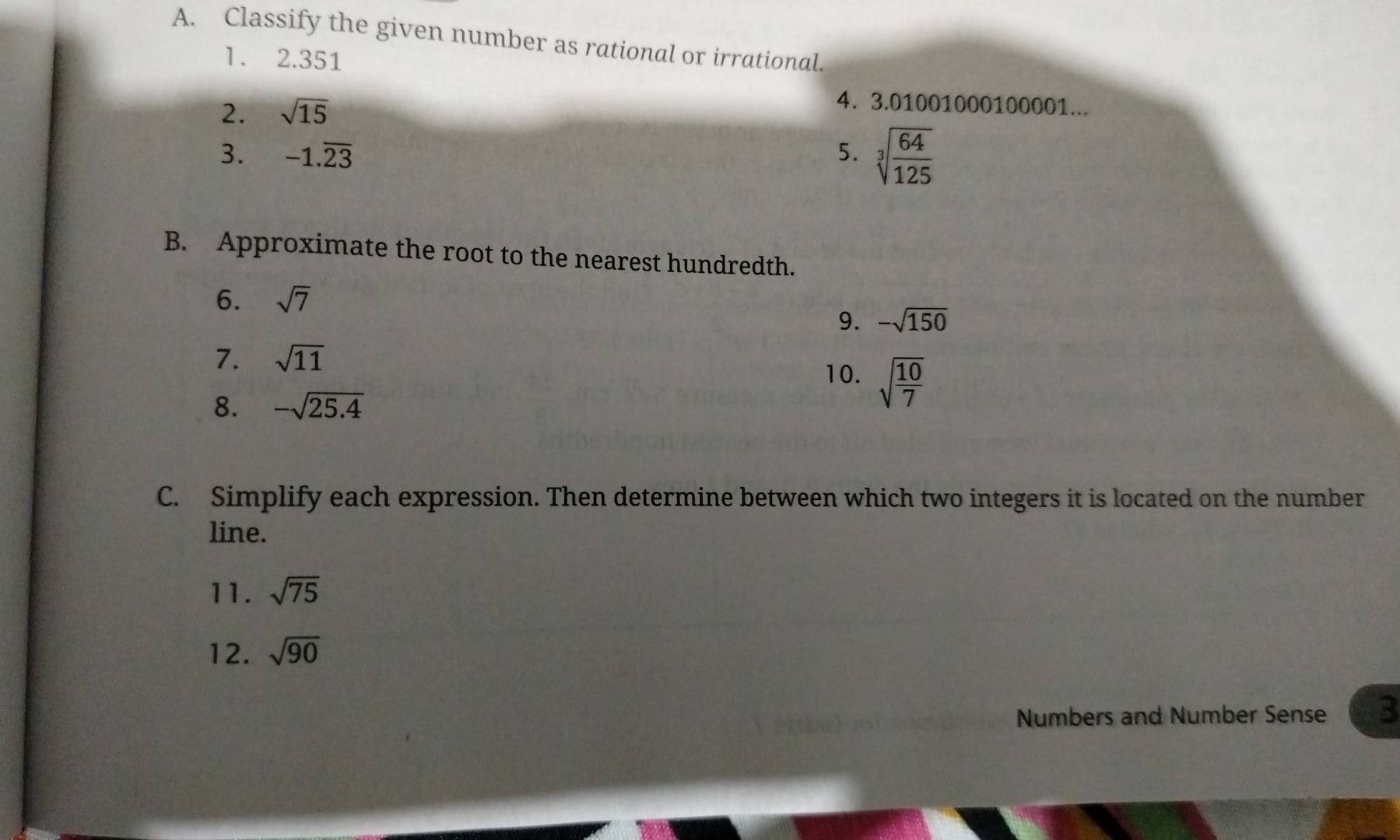 Classify the given number as rational or irrational. 
1. 2.351
2. sqrt(15)
4. 3.01001000100001... 
3. -1.overline 23 5. sqrt[3](frac 64)125
B. Approximate the root to the nearest hundredth. 
6. sqrt(7)
9. -sqrt(150)
7. sqrt(11)
10. sqrt(frac 10)7
8. -sqrt(25.4)
C. Simplify each expression. Then determine between which two integers it is located on the number 
line. 
11. sqrt(75)
12. sqrt(90)
Numbers and Number Sense 3