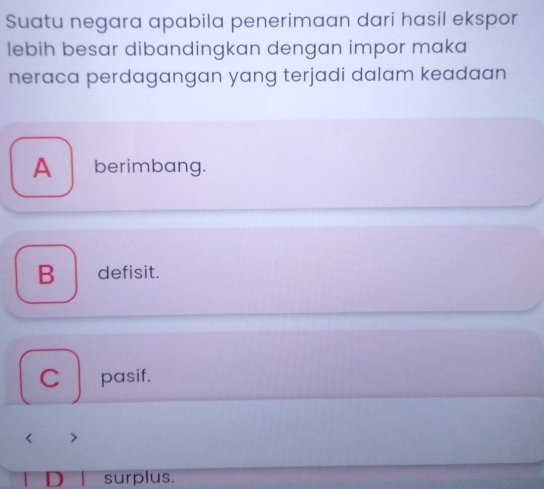 Suatu negara apabila penerimaan dari hasil ekspor
lebih besar dibandingkan dengan impor maka
neraca perdagangan yang terjadi dalam keadaan
A berimbang.
B defisit.
C pasif.
、
D surplus.