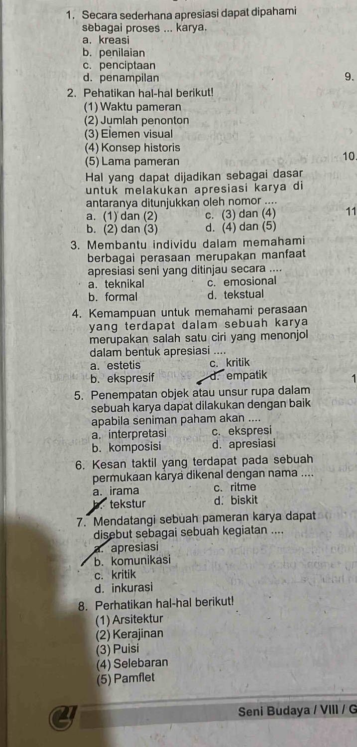 Secara sederhana apresiasi dapat dipahami
sebagai proses ... karya.
a. kreasi
b. penilaian
c. penciptaan
d. penampilan
9.
2. Pehatikan hal-hal berikut!
(1) Waktu pameran
(2) Jumlah penonton
(3) Elemen visual
(4) Konsep historis
(5) Lama pameran
10
Hal yang dapat dijadikan sebagai dasar
untuk melakukan apresiasi karya di
antaranya ditunjukkan oleh nomor ....
a. (1) dan (2) c. (3) dan (4) 11
b. (2) dan (3) d. (4) dan (5)
3. Membantu individu dalam memahami
berbagai perasaan merupakan manfaat
apresiasi seni yang ditinjau secara ....
a. teknikal c. emosional
b. formal d. tekstual
4. Kemampuan untuk memahami perasaan
yang terdapat dalam sebuah karya 
merupakan salah satu ciri yang menonjol
dalam bentuk apresiasi ....
a. estetis c. kritik
b. ekspresif d.empatik
1
5. Penempatan objek atau unsur rupa dalam
sebuah karya dapat dilakukan dengan baik
apabila seniman paham akan ....
a. interpretasi c. ekspresi
b. komposisi d. apresiasi
6. Kesan taktil yang terdapat pada sebuah
permukaan káryá dikenal dengan nama ....
a. irama c. ritme
b. tekstur d.biskit
7. Mendatangi sebuah pameran karya dapat
disebut sebagai sebuah kegiatan ....
a. apresiasi
b. komunikasi
c. kritik
d. inkurasi
8. Perhatikan hal-hal berikut!
(1) Arsitektur
(2) Kerajinan
(3) Puisi
(4) Selebaran
(5) Pamflet
a  Seni Budaya / VIII / G