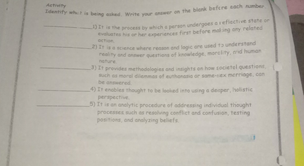 Activity 
Identify what is being asked. Write your answer on the blank before each number. 
_1) It is the process by which a person undergoes a r eflective state or 
evaluates his or her experiences first before mal:ing any related 
action. 
_2) It is a science where reason and logic are used to understand 
reality and answer questions of knowledge, morclity, and human 
nature. 
_3) It provides methodologies and insights on how societol questions, 
such as moral dilemmas of euthanasia or same-sex marriage, can 
be answered. 
_4) It enables thought to be looked into using a deeper, holistic 
perspective. 
_5) It is an analytic procedure of addressing individual thought 
processes such as resolving conflict and confusion, testing 
positions, and analyzing beliefs.