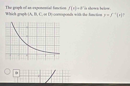 The graph of an exponential function f(x)=b^x is shown below. 
Which graph (A, B, C, or D) corresponds with the function y=f^(-1)(x) ? 
D 
2