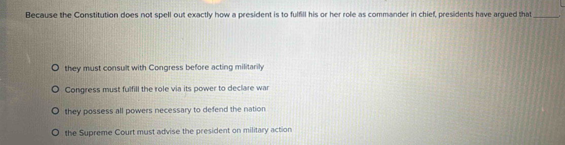 Because the Constitution does not spell out exactly how a president is to fulfill his or her role as commander in chief, presidents have argued that_
they must consult with Congress before acting militarily
Congress must fulfill the role via its power to declare war
they possess all powers necessary to defend the nation
the Supreme Court must advise the president on military action