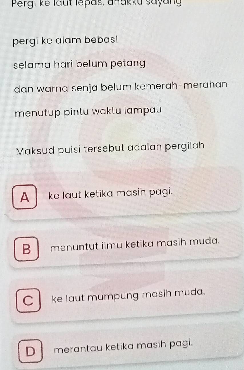 Pergi ke laut lepas, anakku sayang
pergi ke alam bebas!
selama hari belum petang
dan warna senja belum kemerah-merahan
menutup pintu waktu lampau
Maksud puisi tersebut adalah pergilah
A__ ke laut ketika masih pagi.
B menuntut ilmu ketika masih muda.
C ke laut mumpung masih muda.
D merantau ketika masih pagi.