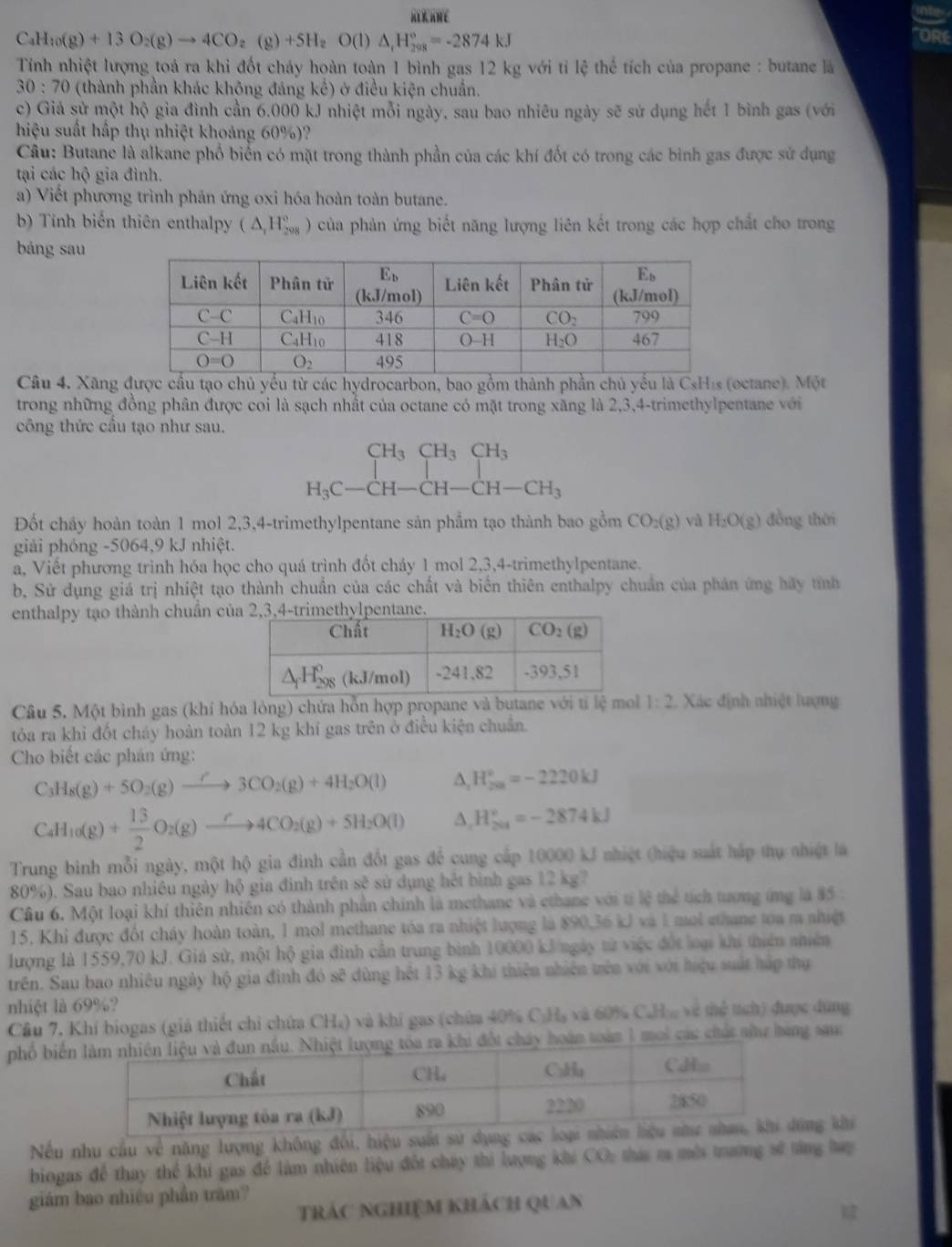 RL R ANE
C_4H_10(g)+13O_2(g)to 4CO_2(g)+5H_2O(l)△ _1H_(208)°=-2874kJ
ORE
Tính nhiệt lượng toá ra khi đốt cháy hoàn toàn 1 bình gas 12 kg với tỉ lệ thể tích của propane : butane là
30:70 (thành phần khác không đáng kế) ở điều kiện chuẩn.
c) Giả sử một hộ gia đình cần 6.000 kJ nhiệt mỗi ngày, sau bao nhiêu ngày sẽ sử dụng hết 1 bình gas (với
hiệu suất hấp thụ nhiệt khoảng 60%)?
Câu: Butane là alkane phổ biển có mặt trong thành phần của các khí đốt có trong các bình gas được sử dụng
tại các hộ gia đình.
a) Viết phương trình phản ứng oxi hóa hoàn toàn butane.
b) Tính biến thiên enthalpy (△ _iH_(298)° ) của phản ứng biết năng lượng liên kết trong các hợp chất cho trong
bảng sau
Câu 4. Xãng được cầu tạo chủ yểu từ các hydrocarbon, bao gồm thành phần chủ yếu là CsHis (octane). Một
trong những đồng phân được coi là sạch nhất của octane có mặt trong xăng là 2,3,4-trimethylpentane với
công thức cầu tạo như sau.
beginarrayr CH_3CH_3CH_3 H_3C-CH-CH-CH_3endarray
Đốt chảy hoàn toàn 1 mol 2,3,4-trimethylpentane sản phẩm tạo thành bao gồm CO_2(g) và H_2O(g) đồng thời
giải phóng -5064,9 kJ nhiệt.
a, Viết phương trình hóa học cho quá trình đốt cháy 1 mol 2,3,4-trimethylpentane.
b, Sử dụng giá trị nhiệt tạo thành chuẩn của các chất và biển thiên enthalpy chuẩn của phản ứng hãy tính
enthalpy tạo thành chuẩn củ
Câu 5. Một bình gas (khí hóa lỏng) chứa hỗn hợp propane và butane với tỉ lệ mol 1:2 Xác định nhiệt lượng
tóa ra khi đốt cháy hoàn toàn 12 kg khí gas trên ở điều kiện chuẩn.
Cho biết các phản ứng:
C_3H_8(g)+5O_2(g)to 3CO_2(g)+4H_2O(l) ∆, H_(20)°=-2220kJ
C_4H_10(g)+ 13/2 O_2(g)xrightarrow r4CO_2(g)+5H_2O(l) A, H_(204)°=-2874kJ
Trung bình mỗi ngày, một hộ gia đình cần đốt gas để cung cấp 10000 kJ nhiệt (hiệu suất háp thụ nhiệt là
80%). Sau bao nhiêu ngày hộ gia đình trên sẽ sử dụng hệt bình gas 12 kg?
Câu 6. Một loại khí thiên nhiên có thành phần chính là methane và ethane với tỉ lệ thể tích tưượng ứng là 85 :
15. Khi được đốt cháy hoàn toàn, 1 mol methane tóa ra nhiệt lượng là 890,36 kJ và 1 moi ethane toa m nhiệt
lượng là 1559,70 kJ. Giá sử, một hộ gia đình cần trung bình 10000 kJngày từ việc đốt loại khi thiên nhiên
trên. Sau bao nhiêu ngày hộ gia đình đó sẽ dùng hệt 13 kg khí thiên nhiên trên với với hiệu suất háp thụ
nhiệt là 69%?
Cầu 7. Khí biogas (giả thiết chỉ chứa CH₄) và khi gas (chứa 40% C:H₃ và 60% CaHa về thể tích) được dùng
phố biếoàn 1 moi các chất shư bàng sau:
Nếu nhu cầu về năng lượng không đổi, hiệu suất sửứng khi
biogas để thay thể khí gas để làm nhiên liệu đốt cháy thi lượng khi CO: thi m môi trương sĩ tăng hạp
giám bao nhiều phần trăm?
trác nghiệm khách quan