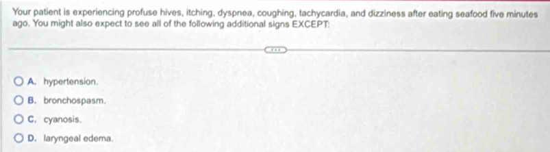 Your patient is experiencing profuse hives, itching, dyspnea, coughing, tachycardia, and dizziness after eating seafood five minutes
ago. You might also expect to see all of the following additional signs EXCEPT:
A. hypertension.
B. bronchospasm.
C. cyanosis.
D. laryngeal edema.