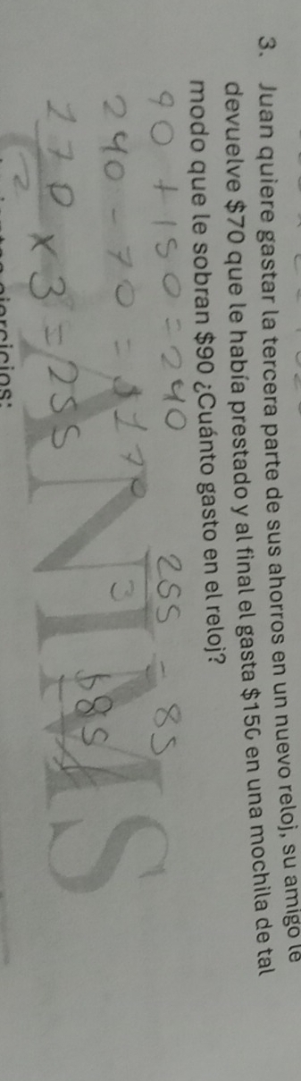 Juan quiere gastar la tercera parte de sus ahorros en un nuevo reloj, su amigo le 
devuelve $70 que le había prestado y al final el gasta $156 en una mochila de tal 
modo que le sobran $90 ¿Cuánto gasto en el reloj?