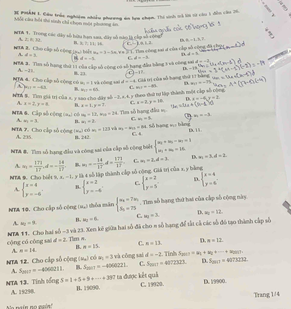 PHAN I. Câu trắc nghiệm nhiều phương án lựa chọn. Thí sinh trả lời từ câu 1 dến câu 26.   
Mỗi câu hỗi thí sinh chỉ chọn một phương án.
NTA 1. Trong các dãy số hữu hạn sau, dãy số nào là cấp số cộng?
A. 2;8;32. B. 3; 7; 11; 16. C. -1,0,1,2.
D.0, -1,3,7.
NTA 2. Cho cấp số cộng (u_n) u_n=3-5n n≥slant 1. Tìm công sai # của cấp số cộng đã cho
)  biết
D. d=5.
A. d=3. d=-5.
B.
C. d=-3.
NTA 3. Tìm số hạng thứ 11 của cấp số cộng có số hạng đầu bằng 3 và công sai d=-2.
D. −19.
A. -21. B. 23. C. -17.
NTA 4. Cho cấp số cộng có u_1=1 và công sai d=-4. Giá trị của số hạng thứ 17 bằng
A. mu _17=-63. B. u_17=65. C. u_17=-85. D. u_17=-75
NTA 5. Tìm giá trị của x, y sao cho dãy số −2, x,4, y theo thứ tự lập thành một cấp số cộng
A. x=2,y=8. B. x=1,y=7. C. x=2,y=10. D. x=-6,y=2.
NTA 6. Cấp số cộng (u_n) có u_6=12,u_10=24. Tìm số hạng đầu #ị.
D. u_1=-3.
A. u_1=3. B. u_1=2.
C. u_1=5.
NTA 7. Cho cấp số cộng (u_n) có u_1=123 và u_3-u_15=84. Số hạng u_17 bǎng
A. 235. B. 242. C. 4. D. 11.
NTA 8. Tìm số hạng đầu và công sai của cấp số cộng biết beginarrayl u_2+u_5-u_7=1 u_1+u_6=16.endarray.
A. u_1= 171/17 ,d=- 14/17 . B. u_1=- 14/17 ,d= 171/17 . C. u_1=2,d=3. D. u_1=3,d=2.
NTA 9. Cho biết 9, x, −1, y là 4 số lập thành cấp số cộng. Giá trị của x, y bằng
A. beginarrayl x=4 y=-6endarray. . beginarrayl x=2 y=-6endarray. .
D. beginarrayl x=4 y=6endarray. .
B.
C. beginarrayl x=2 y=5endarray. .
NTA 10. Cho cấp số cộng (u_n) thỏa mān beginarrayl u_4=7u_1 S_5=75endarray.. Tìm số hạng thứ hai của cấp số cộng này.
D. u_2=12.
B. u_2=6.
C. u_2=3.
A. u_2=9.
NTA 11. Cho hai số −3 và 23. Xen kẽ giữa hai số đã cho n số hạng để tất cả các số đó tạo thành cấp số
cộng có công sai d=2. Tìm n.
C. n=13.
D. n=12.
A. n=14.
B. n=15.
NTA 12. Cho cấp số cộng (u_n) có u_1=3 và công sai d=-2 :. Tính S_2017=u_1+u_2+·s +u_2017.
A. S_2017=-4060211. B. S_2017=-4060221. C. S_2017=4072323. D. S_2017=4073232.
NTA 13. Tính tổng gS=1+5+9+·s +397 ta được kết quả
C. 19920. D. 19900.
A. 19298. B. 19090.
No nain no gain! Trang 1/4