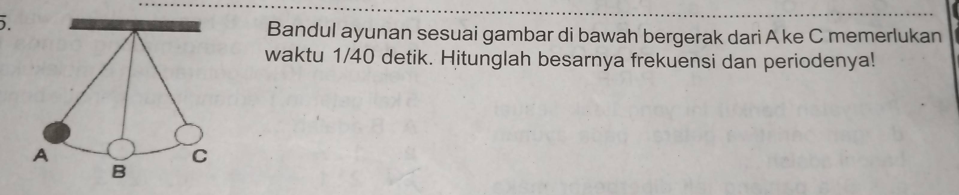 Bandul ayunan sesuai gambar di bawah bergerak dari A ke C memerlukan 
waktu 1/40 detik. Hitunglah besarnya frekuensi dan periodenya! 
A 
C 
B