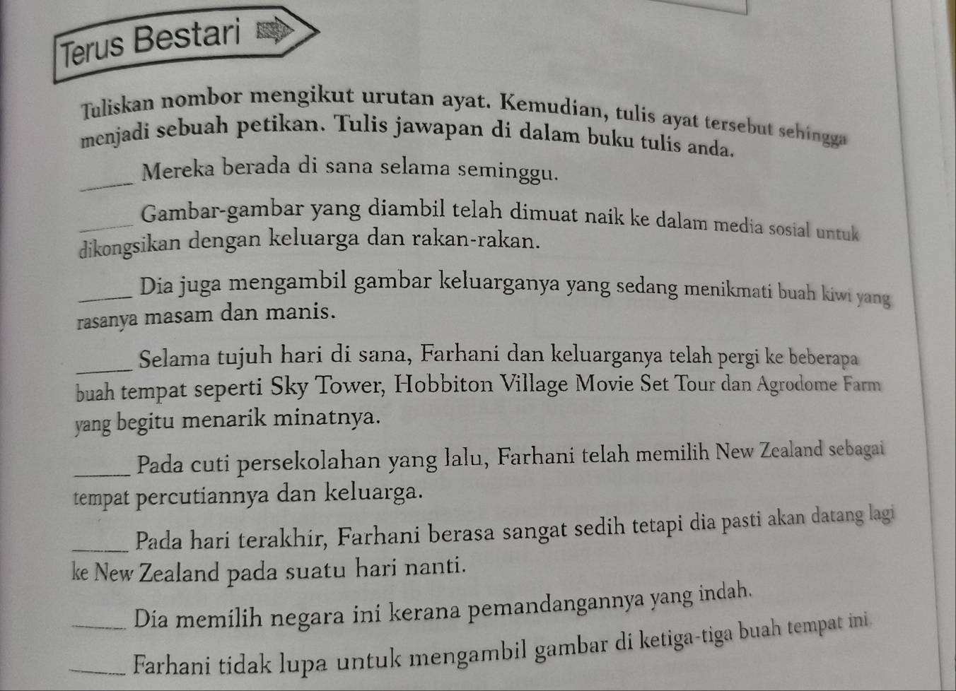 Terus Bestari 
Tuliskan nombor mengikut urutan ayat. Kemudian, tulis ayat tersebut sehingga 
menjadi sebuah petikan. Tulis jawapan di dalam buku tulis anda. 
_Mereka berada di sana selama seminggu. 
_Gambar-gambar yang diambil telah dimuat naik ke dalam media sosial untuk 
dikongsikan dengan keluarga dan rakan-rakan. 
_Dia juga mengambil gambar keluarganya yang sedang menikmati buah kiwi yang 
rasanya masam dan manis. 
_Selama tujuh hari di sana, Farhani dan keluarganya telah pergi ke beberapa 
buah tempat seperti Sky Tower, Hobbiton Village Movie Set Tour dan Agrodome Farm 
yang begitu menarik minatnya. 
_Pada cuti persekolahan yang lalu, Farhani telah memilih New Zealand sebagai 
tempat percutiannya dan keluarga. 
_Pada hari terakhir, Farhani berasa sangat sedih tetapi dia pasti akan datang lagi 
ke New Zealand pada suatu hari nanti. 
Dia memilih negara ini kerana pemandangannya yang indah. 
__Farhani tidak lupa untuk mengambil gambar di ketiga-tiga buah tempat ini