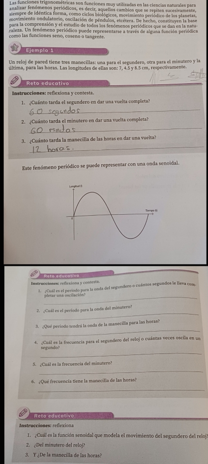 Las funciones trigonométricas son funciones muy utilizadas en las ciencias naturales para
analizar fenómenos periódicos, es decir, aquellos cambios que se repiten sucesivamente,
siempre de idéntica forma, como ciclos biológicos, movimiento periódico de los planetas,
movimiento ondulatorio, oscilación de péndulos, etcétera. De hecho, constituyen la base
para la comprensión y el estudio de todos los fenómenos periódicos que se dan en la natu-
Araleza. Un fenómeno periódico puede representarse a través de alguna función periódica
como las funciones seno, coseno o tangente.
Ejemplo 1
Un reloj de pared tiene tres manecillas: una para el segundero, otra para el minutero y la
última, para las horas. Las longitudes de ellas son: 7, 4.5 y 8.5 cm, respectivamente.
Reto educativo
Instrucciones: reflexiona y contesta.
1. ¿Cuánto tarda el segundero en dar una vuelta completa?
_
2. ¿Cuánto tarda el minutero en dar una vuelta completa?
_
_
3. ¿Cuánto tarda la manecilla de las horas en dar una vuelta?
Este fenómeno periódico se puede representar con una onda senoidal.
Reto educativo
Instrucciones: reflexiona y contesta.
1. ¿Cuál es el período para la onda del segundero o cuántos segundos le lleva com.
_pletar una oscilación?
_
2. ¿Cuál es el periodo para la onda del minutero?
_
3. ¿Qué periodo tendrá la onda de la manecilla para las horas?
4. ¿Cuál es la frecuencia para el segundero del reloj o cuántas veces oscila en un
_
segundo?
5. ¿Cuál es la frecuencia del minutero?
_
6. ¿Qué frecuencia tiene la manecilla de las horas?
_
Reto educativo
Instrucciones: reflexiona
1.  ¿Cuál es la función senoidal que modela el movimiento del segundero del reloj?
2. ¿Del minutero del reloj?
3. Y ¿De la manecilla de las horas?