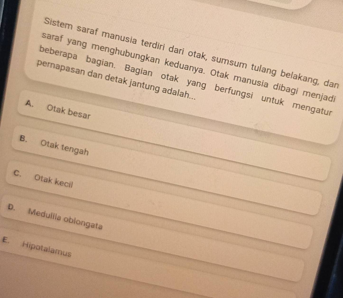 Sistem saraf manusia terdiri dari otak, sumsum tulang belakang, dar
saraf yang menghubungkan keduanya. Otak manusia dibagi menjad
pernapasan dan detak jantung adalah...
beberapa bagian. Bagian otak yang berfungsi untuk mengatur
A. Otak besar
B. Otak tengah
C. Otak kecil
D. Medullla oblongata
E. Hipotalamus