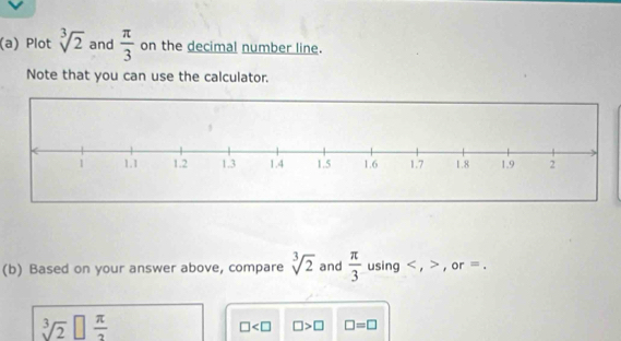 Plot sqrt[3](2) and  π /3  on the decimal number line. 
Note that you can use the calculator. 
(b) Based on your answer above, compare sqrt[3](2) and  π /3  using , , or =.
sqrt[3](2)□  π /2 
□ □ >□ □ =□