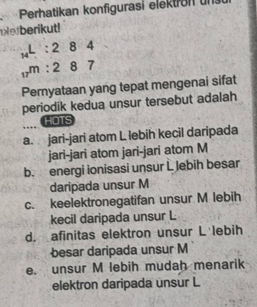 Perhatikan konfigurasi elektron un
efberikut!
_14L:284
_17m:287
Pernyataan yang tepat mengenai sifat
periodik kedua unsur tersebut adalah
HOTS
a. jari-jari atom L lebih kecil daripada
jari-jari atom jari-jari atom M
b. energi ionisasi unsur L Jebih besar
daripada unsur M
c. keelektronegatifan unsur M lebih
kecil daripada unsur L
d. afinitas elektron unsur L lebih
besar daripada unsur M
e. unsur M lebih mudah menarik
elektron daripada unsur L