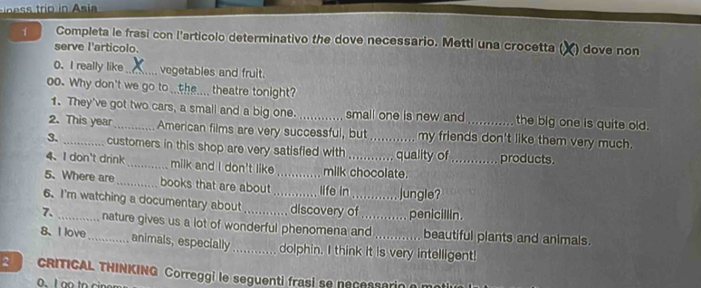 rio Asi 
1 Completa le frasi con l'artícolo determinativo the dove necessario. Metti una crocetta ( () dove non 
serve l'articolo. 
0. I really like _vegetables and fruit. 
oo. Why don't we go to _ the theatre tonight? 
1. They've got two cars, a small and a big one. small one is new and the big one is quite old. 
2. This year_ American films are very successful, but my friends don't like them very much. 
3. _customers in this shop are very satisfied with _quality of_ products. 
4、 I don't drink_ milk and I don't like milk chocolate. 
5. Where are _books that are about _life in jungle? 
6. I'm watching a documentary about _discovery of_ penicillin. 
7. _nature gives us a lot of wonderful phenomena and_ beautiful plants and animals. 
8、 I love _ animals, especially_ dolphin. I think it is very intelligent! 
CRITICAL THINKING Correggi le seguenti frasi se necessario a m