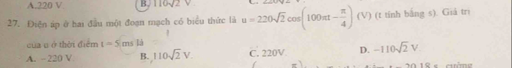 A. 220 V. B. 110sqrt(2)
27. Điện áp ở hai đầu một đoạn mạch có biểu thức là u=220sqrt(2)cos (100π t- π /4 )(V) (t tính bắng s). Giả trị
của u ở thời điểm t=5msla
D. -110sqrt(2)V
A. -220 V B. 110sqrt(2)V. C. 220V
18 s cường