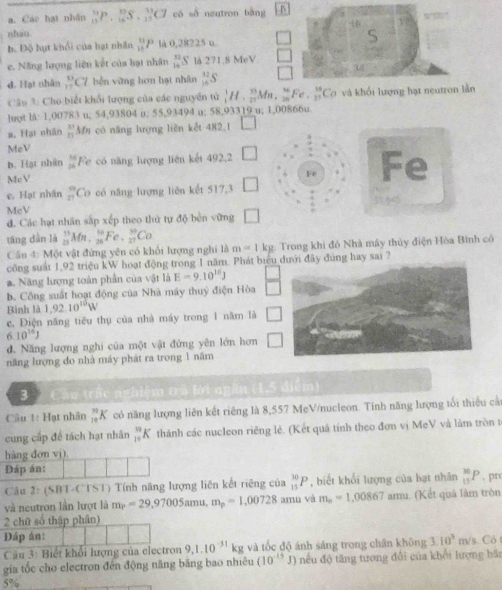 Các hạt nhân _(13)^9P,_(16)^(92)S,_(12)^(13)Cl có số neutron bằng N
nhau
b. Độ hựt khối của hạt nhân _(15)^(11)P là 0,28225 u.
□
e. Năng lượng liên kết của hạt nhân _(16)^(32)S là 271.8 MeV □
d. Hạt nhân  13/17  C7 bến vừng hơn hạt nhân _(16)^(12)S
□
Câu 3: Cho biết khổi lượng của các nguyên tử  1/4 H, 55/25 Mn, 56/20 , ^4 é beginarrayr 59 27endarray Cơ và khối lượng hạt ần
luợt l: 1,00783 u; 54,93804 u; 55,93494 u; 58,93319 u; 1,00866u
a. Hạt nhân  35/25  Mn có năng lượng liên kết 482,1 □
MeV
b. Hạt nhân  56/36  Fe có năng lượng liên kết 492,2 □
McV
Fe
Fe
c. Hạt nhân beginarrayr 9 27endarray Co có năng lượng liên kết 517,3 □
McV
đ. Các hạt nhân sắp xếp theo thử tự độ bền vừng □
tāng dàn là _(25)^(55)Mn,_(26)^(56)Fe,_(27)^(59)Co
Câu 4: Một vật đứng yên có khối lượng nghi là m=1kg : Trong khi đó Nhà máy thủy điện Hòa Bình có
công suất 1,92 triệu kW hoạt động trong 1 năm. Phát biểu dưới đây đủng hay sai ?
a. Năng lượng toàn phần của vật là E=9.10^(16)J  □ /□  
b. Công suất hoạt động của Nhà máy thuý điện Hòa
Bình là 1,92.10^(10)W
c. Điện năng tiêu thụ của nhà máy trong 1 năm là □
6 10^(16)J
d. Năng lượng nghi của một vật đứng yên lớn hơn □
năng lượng đo nhà máy phát ra trong 1 năm
3
nghiệm trã lời ngắn (1,5 điểm)
Câu 1: Hạt nhân _(19)^(39)K có năng lượng liên kết riêng là 8,557 McV/nucleon. Tính năng lượng tối thiếu cầt
cung cấp để tách hạt nhân _(19)^(39)K thành các nucleon riêng lẻ. (Kết quả tính theo đơn vị McV và làm tròn t
hàng đơn vj).
Đáp án:
Câu 2: (SBT-CTST) Tính năng lượng liên kết riêng của _(15)^(30)P , biết khối lượng của hạt nhân _(15)^(30)P , prc
và neutron lần lượt là m_P=29,97005amu,m_p=1,00728 amu và m_n=1,00867amu (Kết quả làm tròn
2 chữ số thập phân)
Đáp án:
Câu 3: Biết khổi lượng của electron 9,1.10^(-31)kg và tốc độ ánh sáng trong chân không 3.10^5m/s Có t
gia tốc cho electron đến động năng băng bao nhiêu (10^(-15)J) nếu độ tăng tương đổi của khổi lượng bắn
5%