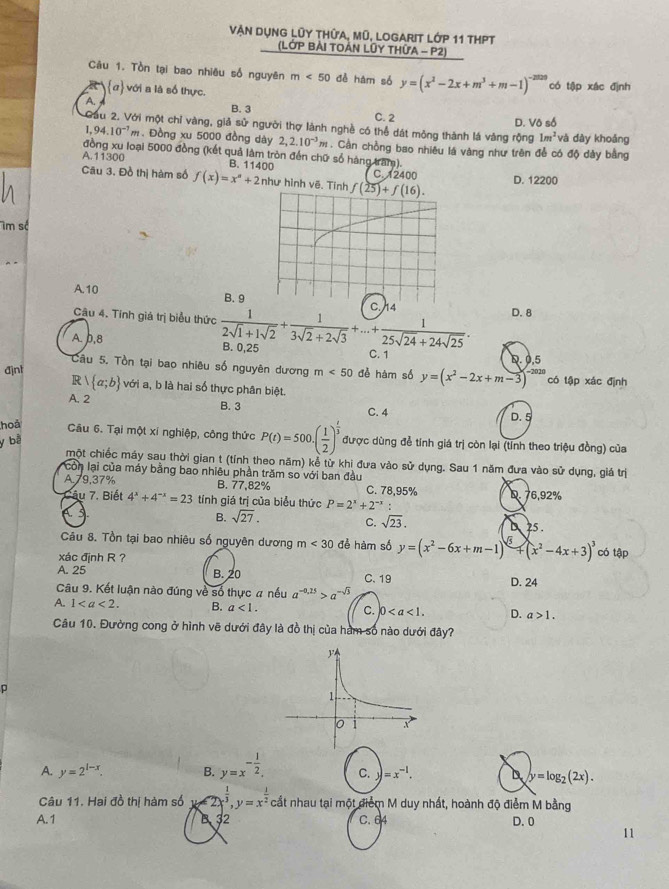 Vận dụng lũy thứa, mũ, Logarit Lớp 11 tHPT
(LớP BẢI TOẢN LỦY THứA - P2)
Câu 1. Tồn tại bao nhiêu số nguyên m<50</tex> đề hám số y=(x^2-2x+m^3+m-1)^-2020 có tập xác định
α với a là số thực.
B. 3
A. C. 2
D. Vô số
Cầu 2. Với một chỉ vàng, giả sử người thợ lành nghề có thể dát mông thành lá vàng rộng 1m^2 và dày khoảng
1 94.10^(-1)m. Đồng xu 5000 đồng dày 2,2.10^(-3)m. Cần chồng bao nhiêu lá vàng như trên đễ có độ dày bằng
đồng xu loại 5000 đồng (kết quả làm tròn đến chữ số hàng tram).
A.11300 B. 11400 C. 12400
Câu 3. Đồ thị hàm số f(x)=x^n+2 như hình vẽ. Tinh D. 12200
m số
A.10 B. 9
Câu 4. Tính giá trị biểu thức  1/2sqrt(1)+1sqrt(2) + 1/3sqrt(2)+2sqrt(3) +...+ 1/25sqrt(24)+24sqrt(25) . D. 8
A. b,8 B. 0,25 C. 1
D. 0,5
Câu 5. Tồn tại bao nhiêu số nguyên dương m<50</tex> đề hàm số y=(x^2-2x+m-3)^-2020
R có tập xác định
đjnt  a;b với a, b là hai số thực phân biệt.
A. 2 B. 3
C. 4 D. 5
hoả
Câu 6. Tại một xí nghiệp, công thức P(t)=500.( 1/2 )^ t/3  được dùng để tính giá trị còn lại (tỉnh theo triệu đồng) của
y bà
một chiếc máy sau thời gian t (tỉnh theo năm) kể từ khi đưa vào sử dụng. Sau 1 năm đưa vào sử dụng, giá trị
còn lại của máy bằng bao nhiêu phần trăm so với ban đầu
A.79,37% B. 77,82% C. 78,95% D. 76,92%
Câu 7. Biết 4^x+4^(-x)=23 tính giá trị của biểu thức P=2^x+2^(-x)
A 3 B. sqrt(27). C. sqrt(23). 25 .
Câu 8. Tồn tại bao nhiêu số nguyên dương m<30</tex> đề hàm số y=(x^2-6x+m-1)^3+(x^2-4x+3)^3 có tập
xác định R ?
A. 25 B. 20 C.19
Câu 9. Kết luận nào đúng về số thực # nếu a^(-0.25)>a^(-sqrt(3)) D. 24
A. 1 B. a<1. C. 0 D. a>1.
Câu 10. Đưởng cong ở hình vẽ dưới đây là đồ thị của hàm số nào dưới đây?
D
A. y=2^(1-x). B. y=x^(-frac 1)2. C. y=x^(-1). D y=log _2(2x).
Câu 11. Hai đồ thị hàm số 1 2  x^(frac 1)3,y=x^(frac 1)2 c ắt nhau tại một điểm M duy nhất, hoành độ điểm M bằng
A. 1 B 32 C. 64 D. 0
11