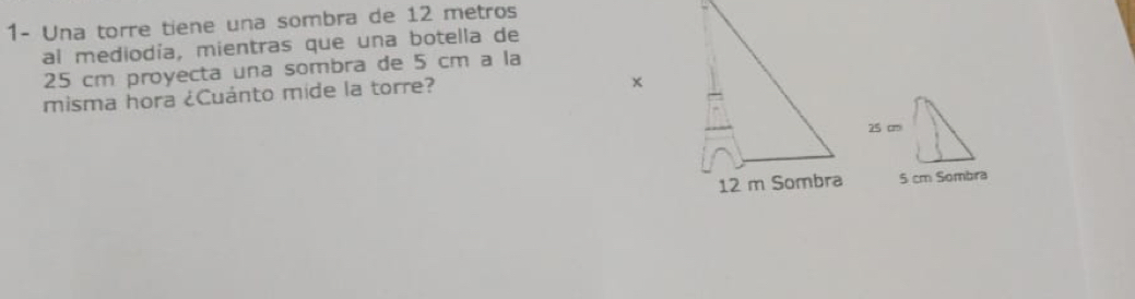 1- Una torre tiene una sombra de 12 metros
al mediodía, mientras que una botella de
25 cm proyecta una sombra de 5 cm a la 
misma hora ¿Cuánto mide la torre?
5 cm Sombra