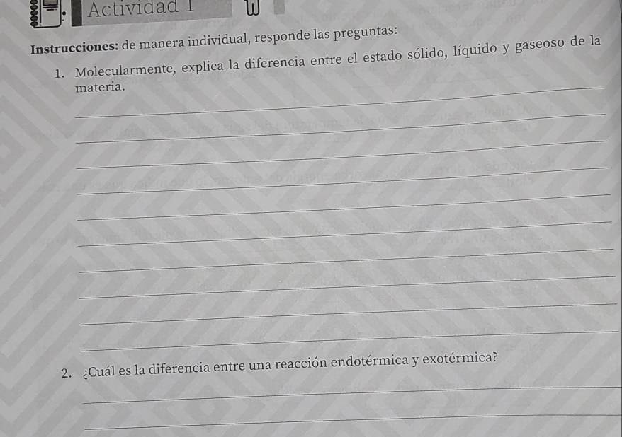 Actividad 1 
Instrucciones: de manera individual, responde las preguntas: 
1. Molecularmente, explica la diferencia entre el estado sólido, líquido y gaseoso de la 
_materia. 
_ 
_ 
_ 
_ 
_ 
_ 
_ 
_ 
_ 
_ 
2. ¿Cuál es la diferencia entre una reacción endotérmica y exotérmica? 
_