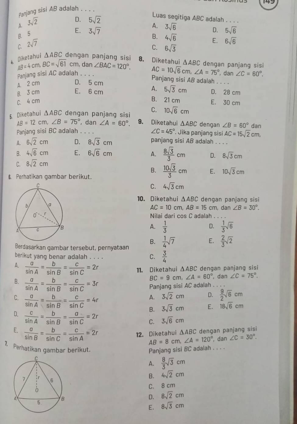 149
Panjang sisi AB adalah . . . .
A. 3sqrt(2)
D.
B. 5 5sqrt(2)
Luas segitiga ABC adalah . . .
A. 3sqrt(6)
E. 3sqrt(7) D. 5sqrt(6)
B. 4sqrt(6) E. 6sqrt(6)
C. 2sqrt(7)
C. 6sqrt(3)
4. Diketahui △ ABC dengan panjang sisi 8. Diketahui △ ABC dengan panjang sisi
AB=4cm,BC=sqrt(61)cm , dan ∠ BAC=120°. AC=10sqrt(6)cm,∠ A=75°
Panjang sisi AC adalah . . . . , dan ∠ C=60°.
A. 2 cm D. 5 cm
Panjang sisi AB adalah . . . .
A.
B. 3 cm E. 6 cm 5sqrt(3)cm D. 28 cm
B. 21 cm
C. 4 cm E. 30 cm
C. 10sqrt(6)cm
5. Diketahui △ ABC dengan panjang sisi
AB=12cm, ∠ B=75° , dan ∠ A=60°. 9. Diketahui △ ABC dengan ∠ B=60° dan
∠ C=45°
Panjang sisi BC adalah . . . . . Jika panjang sisi AC=15sqrt(2)cm,
A. 6sqrt(2)cm D. 8sqrt(3)cm panjang sisi AB adalah . . . .
B. 4sqrt(6)cm E. 6sqrt(6)cm A.
C. 8sqrt(2)cm  8sqrt(3)/3 cm D. 8sqrt(3)cm
B.  10sqrt(3)/3 cm E. 10sqrt(3)cm
6. Perhatikan gambar berikut.
C. 4sqrt(3)cm
10. Diketahui △ ABC dengan panjang sisi
AC=10cm, AB=15cm , dan ∠ B=30°.
Nilai dari cos C adalah_
A.  1/3   1/3 sqrt(6)
D.
B.  1/4 sqrt(7) E.  2/3 sqrt(2)
Berdasarkan gambar tersebut, pernyataan
berikut yang benar adalah . . . .
C.  3/4 
A.  a/sin A = b/sin B = c/sin C =2r
11. Diketahui △ ABC dengan panjang sisi
B.  a/sin A = b/sin B = c/sin C =3r
BC=9cm,∠ A=60° , dan ∠ C=75°.
Panjang sisi AC adalah_

A. 3sqrt(2)cm D.  9/2 sqrt(6)cm
C.  a/sin A = b/sin B = c/sin C =4r B. 3sqrt(3)cm
E. 18sqrt(6)cm
D.  c/sin A = b/sin B = a/sin C =2r
C. 3sqrt(6)cm
E.  a/sin B = b/sin C = c/sin A =2r dengan panjang sisi
12. Diketahui △ ABC
AB=8cm,∠ A=120° , dan ∠ C=30°.
7. Perhatikan gambar berikut. Panjang sisi BC adalah . . . .
A.  8/3 sqrt(3)cm
B. 4sqrt(2)cm
C. 8 cm
D. 8sqrt(2)cm
E. 8sqrt(3)cm