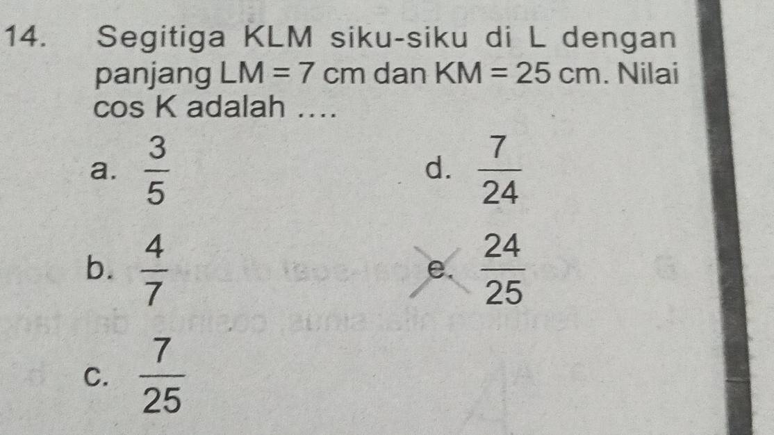 Segitiga KLM siku-siku di L dengan
panjang LM=7cm dan KM=25cm. Nilai
2∠ s K adalah ...
a.  3/5   7/24 
d.
b.  4/7   24/25 
e.
C.  7/25 