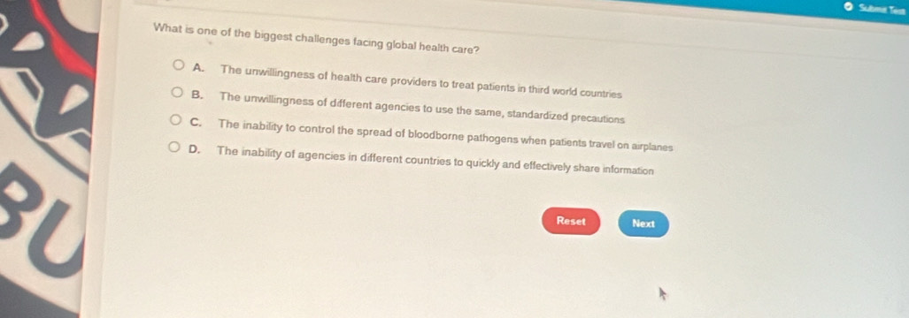 Subma Tost
What is one of the biggest challenges facing global health care?
A. The unwillingness of health care providers to treat patients in third world countries
B. The unwillingness of different agencies to use the same, standardized precautions
C. The inability to control the spread of bloodborne pathogens when patients travel on airplanes
D. The inability of agencies in different countries to quickly and effectively share information
1
Reset Next