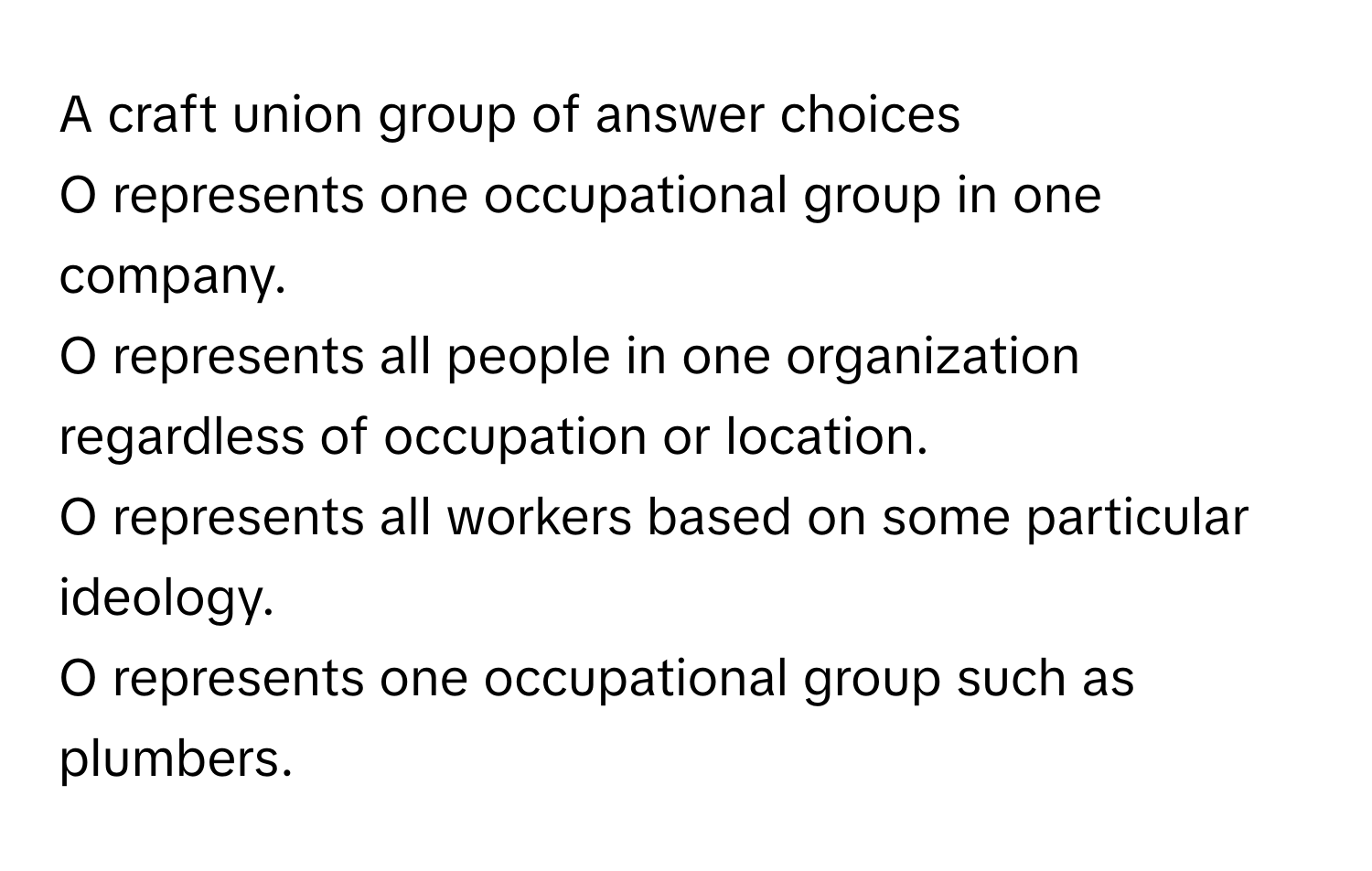 A craft union group of answer choices

O represents one occupational group in one company.
O represents all people in one organization regardless of occupation or location.
O represents all workers based on some particular ideology.
O represents one occupational group such as plumbers.